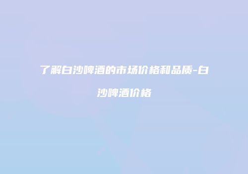 了解白沙啤酒的市场价格和品质-白沙啤酒价格