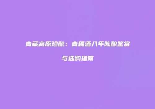 青藏高原珍酿：青稞酒八年陈酿鉴赏与选购指南