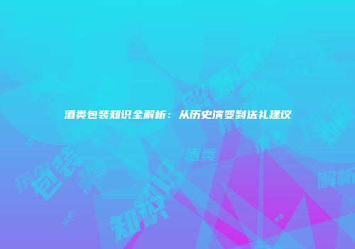 酒类包装知识全解析：从历史演变到送礼建议