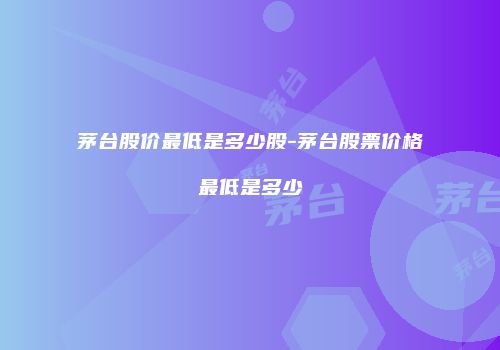 茅台股价最低是多少股-茅台股票价格最低是多少