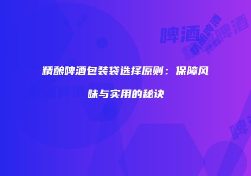 精酿啤酒包装袋选择原则：保障风味与实用的秘诀