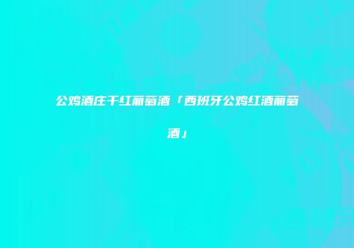 公鸡酒庄干红葡萄酒「西班牙公鸡红酒葡萄酒」