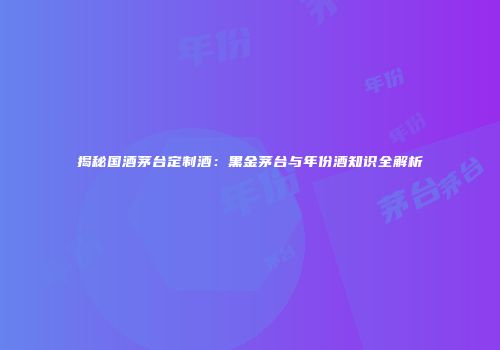 揭秘国酒茅台定制酒：黑金茅台与年份酒知识全解析