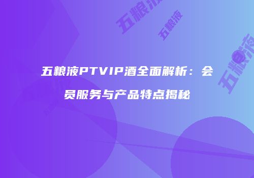 五粮液PTVIP酒全面解析：会员服务与产品特点揭秘
