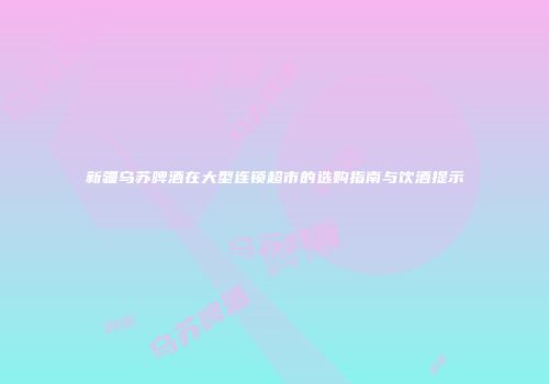 新疆乌苏啤酒在大型连锁超市的选购指南与饮酒提示