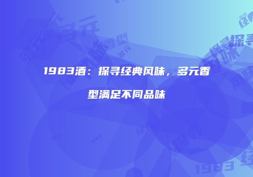 1983酒：探寻经典风味，多元香型满足不同品味