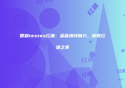 智利testes红酒：品味独特魅力，探索红酒之美
