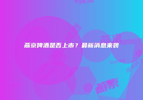 燕京啤酒是否上市？最新消息来袭