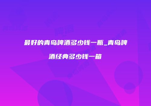 最好的青岛啤酒多少钱一瓶_青岛啤酒经典多少钱一箱