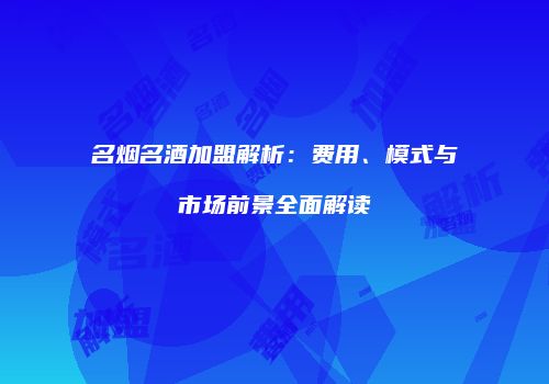 名烟名酒加盟解析：费用、模式与市场前景全面解读