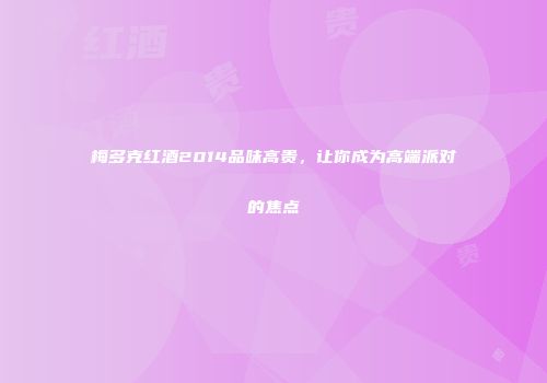 梅多克红酒2014品味高贵，让你成为高端派对的焦点