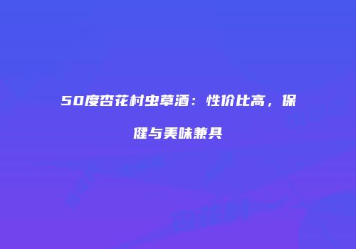 50度杏花村虫草酒：性价比高，保健与美味兼具