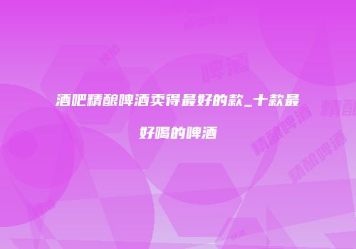 酒吧精酿啤酒卖得最好的款_十款最好喝的啤酒