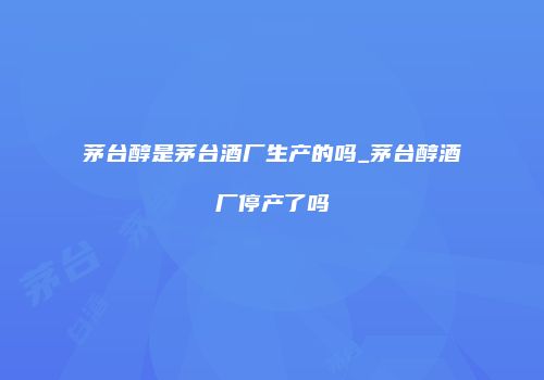 茅台醇是茅台酒厂生产的吗_茅台醇酒厂停产了吗