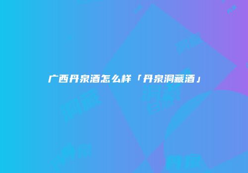 广西丹泉酒怎么样「丹泉洞藏酒」