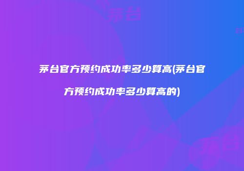 茅台官方预约成功率多少算高(茅台官方预约成功率多少算高的)