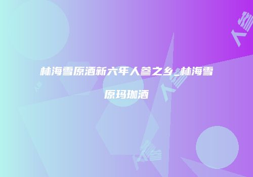 林海雪原酒新六年人参之乡_林海雪原玛珈酒