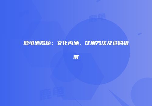 鹿龟酒揭秘：文化内涵、饮用方法及选购指南