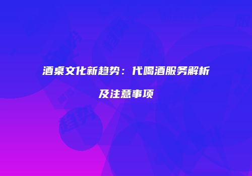 酒桌文化新趋势：代喝酒服务解析及注意事项