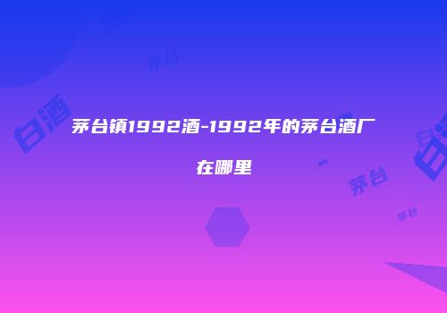茅台镇1992酒-1992年的茅台酒厂在哪里