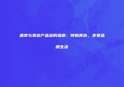 酒类与美容产品选购指南：辨别真伪，享受品质生活