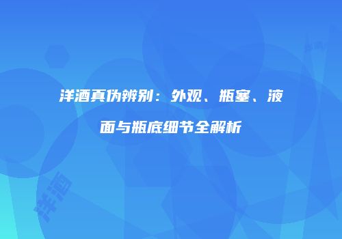 洋酒真伪辨别：外观、瓶塞、液面与瓶底细节全解析
