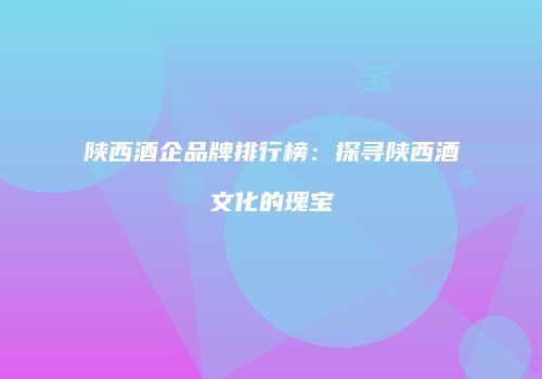 陕西酒企品牌排行榜：探寻陕西酒文化的瑰宝