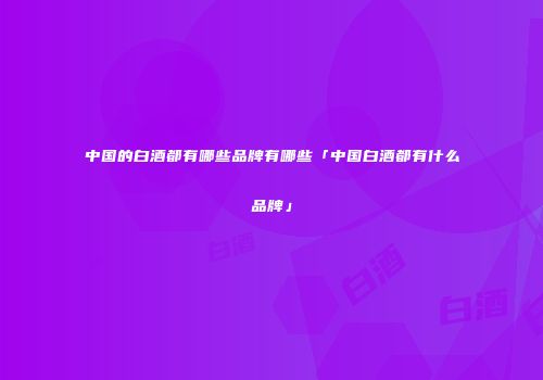 中国的白酒都有哪些品牌有哪些「中国白酒都有什么品牌」