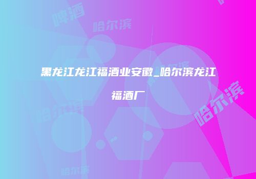 黑龙江龙江福酒业安徽_哈尔滨龙江福酒厂