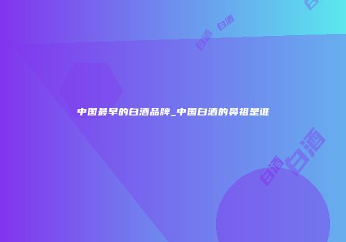 中国最早的白酒品牌_中国白酒的鼻祖是谁