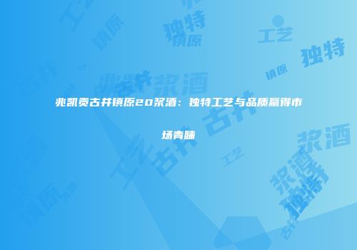 兆凯贡古井镇原20浆酒：独特工艺与品质赢得市场青睐