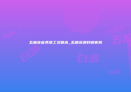 五粮液业务员工资很高_五粮液酒好销售吗