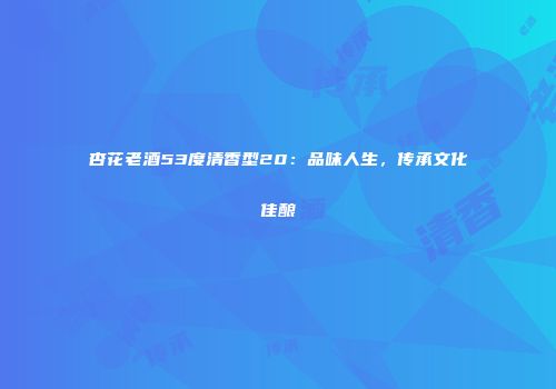 杏花老酒53度清香型20：品味人生，传承文化佳酿