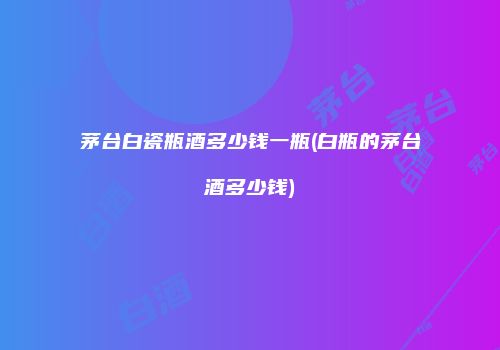 茅台白瓷瓶酒多少钱一瓶(白瓶的茅台酒多少钱)