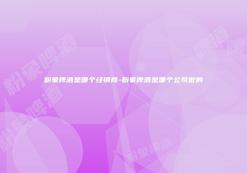 粉象啤酒是哪个经销商-粉象啤酒是哪个公司做的