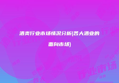 酒类行业市场情况分析(各大酒业的面向市场)