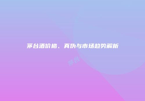 茅台酒价格、真伪与市场趋势解析
