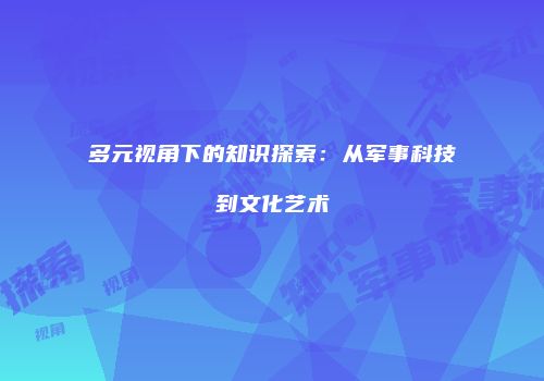 多元视角下的知识探索：从军事科技到文化艺术