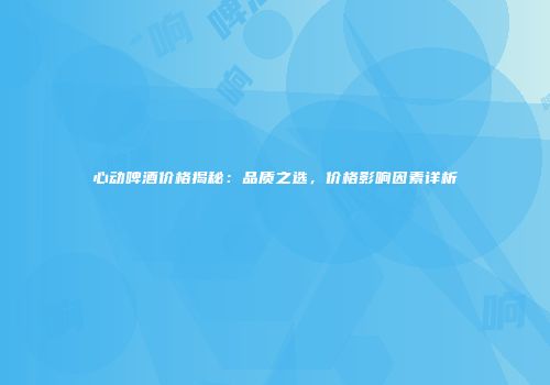 心动啤酒价格揭秘：品质之选，价格影响因素详析