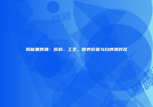 揭秘黑啤酒：原料、工艺、营养价值与白啤酒对比