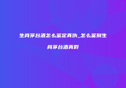 生肖茅台酒怎么鉴定真伪_怎么鉴别生肖茅台酒真假