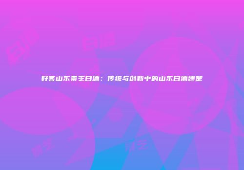 好客山东景芝白酒：传统与创新中的山东白酒翘楚