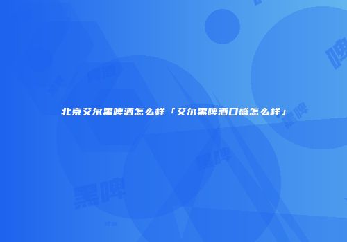 北京艾尔黑啤酒怎么样「艾尔黑啤酒口感怎么样」