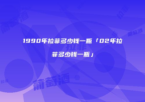 1990年拉菲多少钱一瓶「02年拉菲多少钱一瓶」