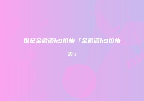 世纪金徽酒h9价格「金徽酒h9价格表」