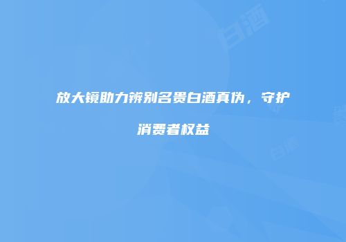 放大镜助力辨别名贵白酒真伪，守护消费者权益