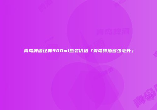 青岛啤酒经典500ml瓶装价格「青岛啤酒多少毫升」
