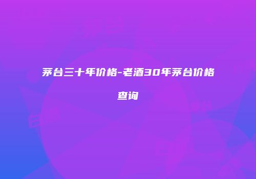 茅台三十年价格-老酒30年茅台价格查询