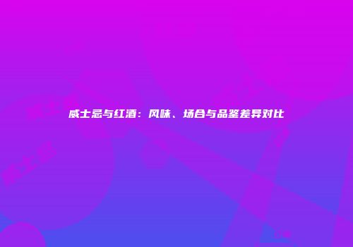 威士忌与红酒：风味、场合与品鉴差异对比