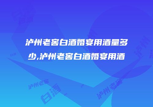 泸州老窖白酒婚宴用酒量多少,泸州老窖白酒婚宴用酒